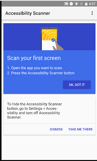 Accessibility Scanner's first step of use: On the top half is a small pic of a phone with the instructions to Scan your first screen, followed by step details on how to do it. A button to press on the lower right says "Ok, Got it". The lower half of the screen shows step instructions To hide the Accessibility Scanner button. It has two options: Dismiss and Take Me There.